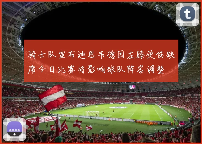 骑士队宣布迪恩韦德因左膝受伤缺席今日比赛将影响球队阵容调整