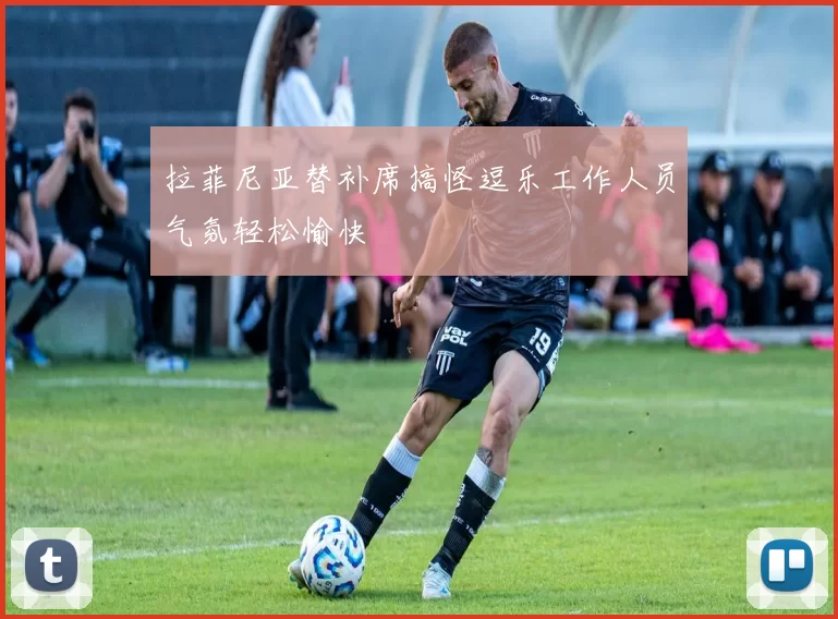 拉菲尼亚替补席搞怪逗乐工作人员气氛轻松愉快