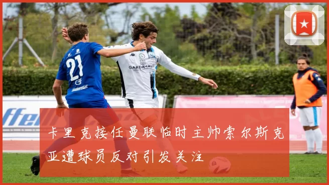 卡里克接任曼联临时主帅索尔斯克亚遭球员反对引发关注