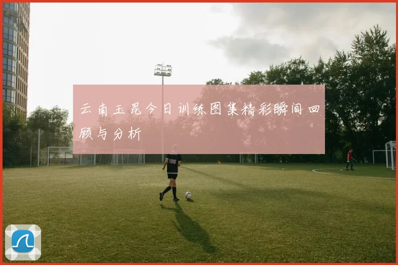 云南玉昆今日训练图集精彩瞬间回顾与分析