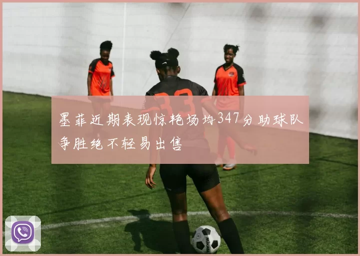 墨菲近期表现惊艳场均347分助球队争胜绝不轻易出售