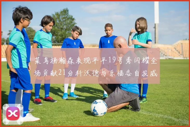 菜鸟杨瀚森表现平平19号秀闪耀全场贡献21分科沃德与乐福各自发威