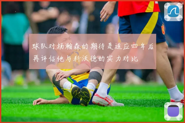 球队对杨瀚森的期待是适应四年后再评估他与科沃德的实力对比