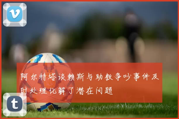 阿尔特塔谈赖斯与助教争吵事件及时处理化解了潜在问题