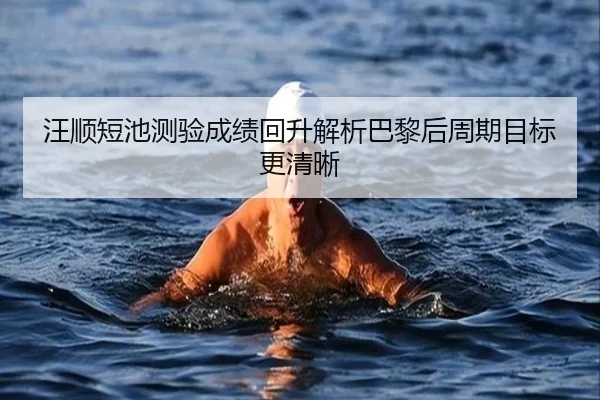 汪顺短池测验成绩回升解析巴黎后周期目标更清晰